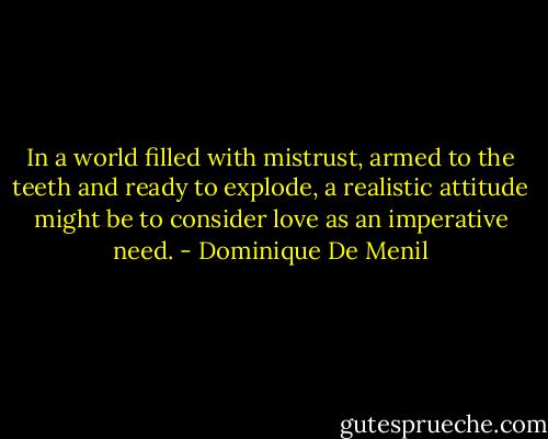 In a world filled with mistrust, armed to the teeth and ready to explode, a realistic attitude might be to consider love as an imperative need. - Dominique De Menil
