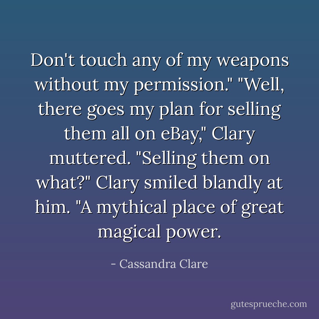 Don't touch any of my weapons without my permission."<br />"Well, there goes my plan for selling them all on eBay," Clary muttered.<br />"Selling them on what?"<br />Clary smiled blandly at him. "A mythical place of great magical power. - Cassandra Clare
