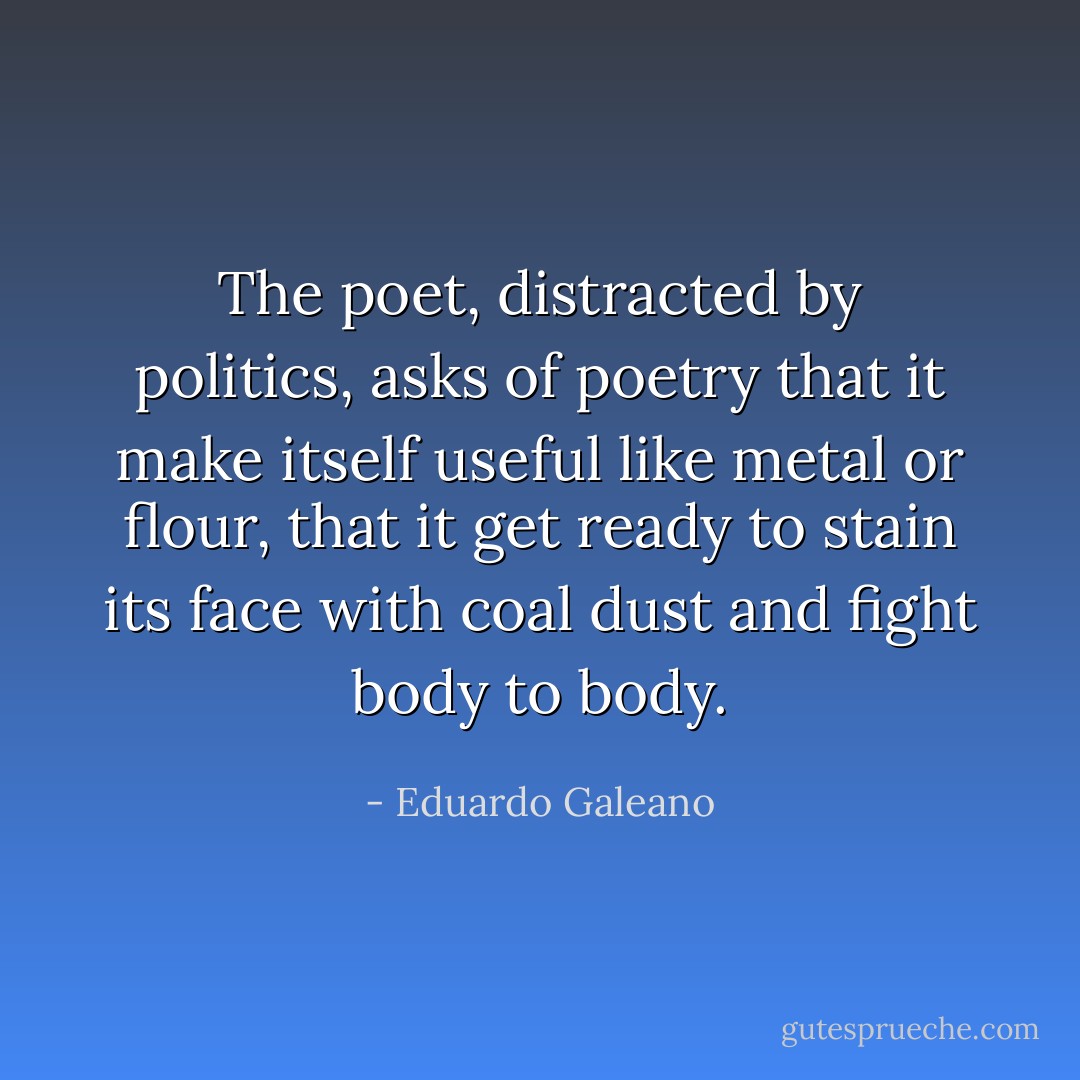The poet, distracted by politics, asks of poetry that it make itself useful like metal or flour, that it get ready to stain its face with coal dust and fight body to body. - Eduardo Galeano
