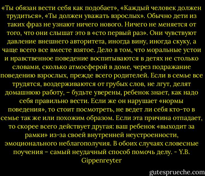 «Ты обязан вести себя как подобает», «Каждый человек должен трудиться», «Ты должен уважать взрослых».<br />Обычно дети из таких фраз не узнают ничего нового. Ничего не меняется от того, что они слышат это в «сто первый раз». Они чувствуют давление внешнего авторитета, иногда вину, иногда скуку, а чаще всего все вместе взятое.<br />Дело в том, что моральные устои и нравственное поведение воспитываются в детях не столько словами, сколько атмосферой в доме, через подражание поведению взрослых, прежде всего родителей. Если в семье все трудятся, воздерживаются от грубых слов, не лгут, делят домашнюю работу, – будьте уверены, ребенок знает, как надо себя правильно вести.<br />Если же он нарушает «нормы поведения», то стоит посмотреть, не ведет ли себя кто-то в семье так же или похожим образом. Если эта причина отпадает, то скорее всего действует другая: ваш ребенок «выходит за рамки» из-за своей внутренней неустроенности, эмоционального неблагополучия. В обоих случаях словесные поучения – самый неудачный способ помочь делу. - Y.B. Gippenreyter