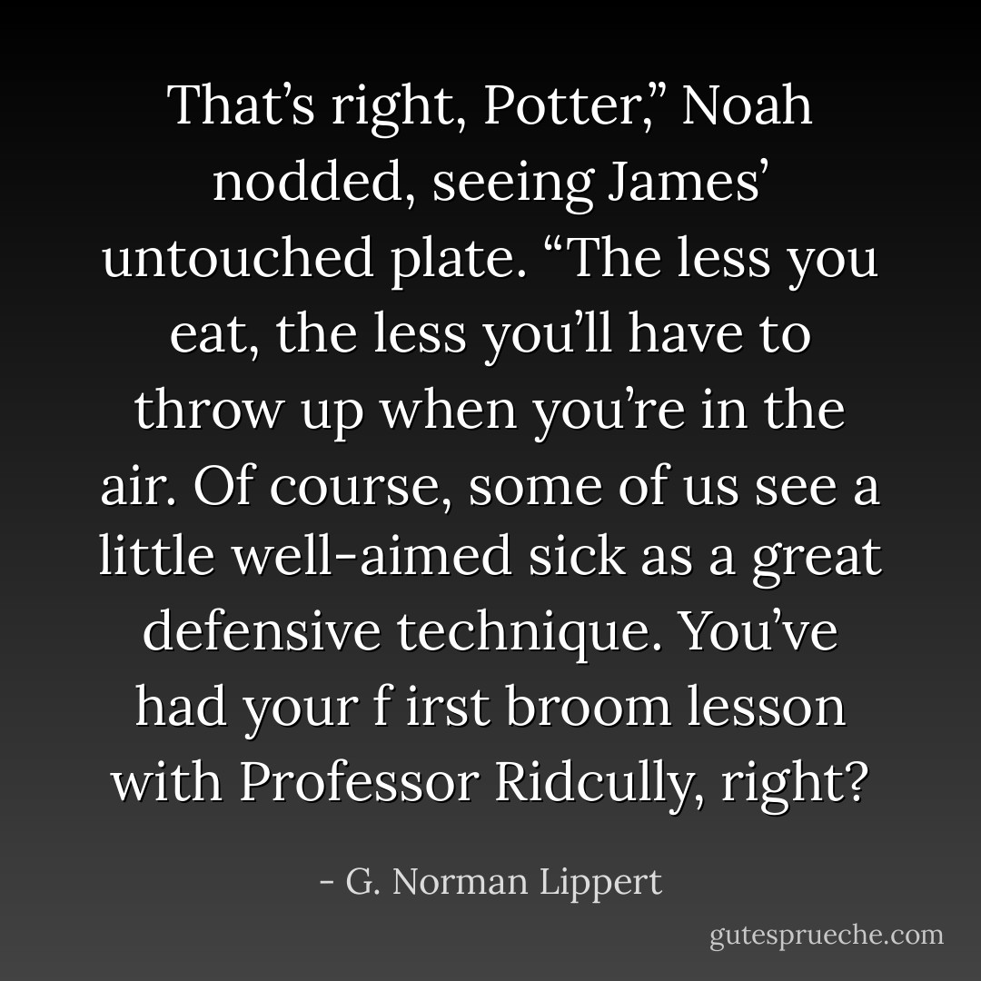 That’s right, Potter,” Noah nodded, seeing James’ untouched plate. “The less you eat, the less you’ll have to throw up when you’re in the air. Of course, some of us see a little well-aimed sick as a great defensive technique. You’ve had your f irst broom lesson with Professor Ridcully, right? - G. Norman Lippert