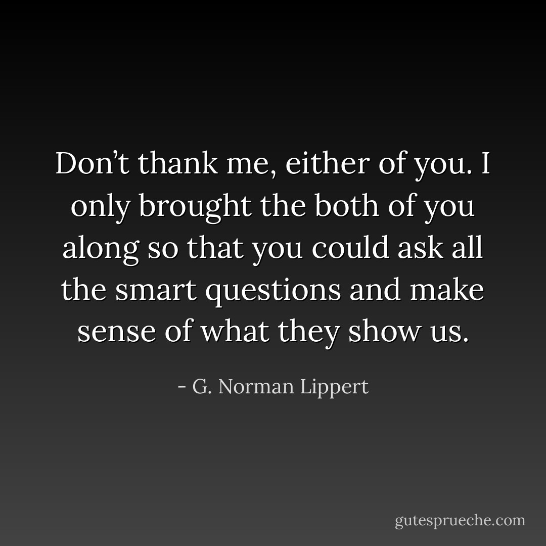 Don’t thank me, either of you. I only brought the both of you along so that you could ask all the smart questions and make sense of what they show us. - G. Norman Lippert
