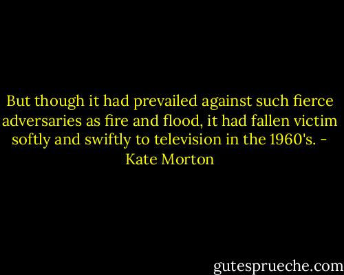 But though it had prevailed against such fierce adversaries as fire and flood, it had fallen victim softly and swiftly to television in the 1960's. - Kate Morton