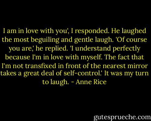I am in love with you', I responded.<br />He laughed the most beguiling and gentle laugh.<br />'Of course you are,' he replied. 'I understand perfectly because I'm in love with myself. The fact that I'm not transfixed in front of the nearest mirror takes a great deal of self-control.'<br />It was my turn to laugh. - Anne Rice