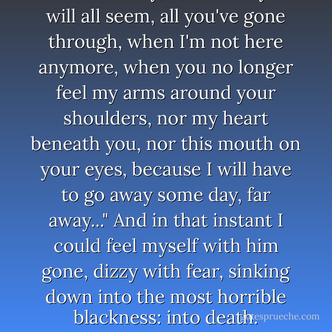 He would say, "How funny it will all seem, all you've gone through, when I'm not here anymore, when you no longer feel my arms around your shoulders, nor my heart beneath you, nor this mouth on your eyes, because I will have to go away some day, far away..." And in that instant I could feel myself with him gone, dizzy with fear, sinking down into the most horrible blackness: into death. - Arthur Rimbaud
