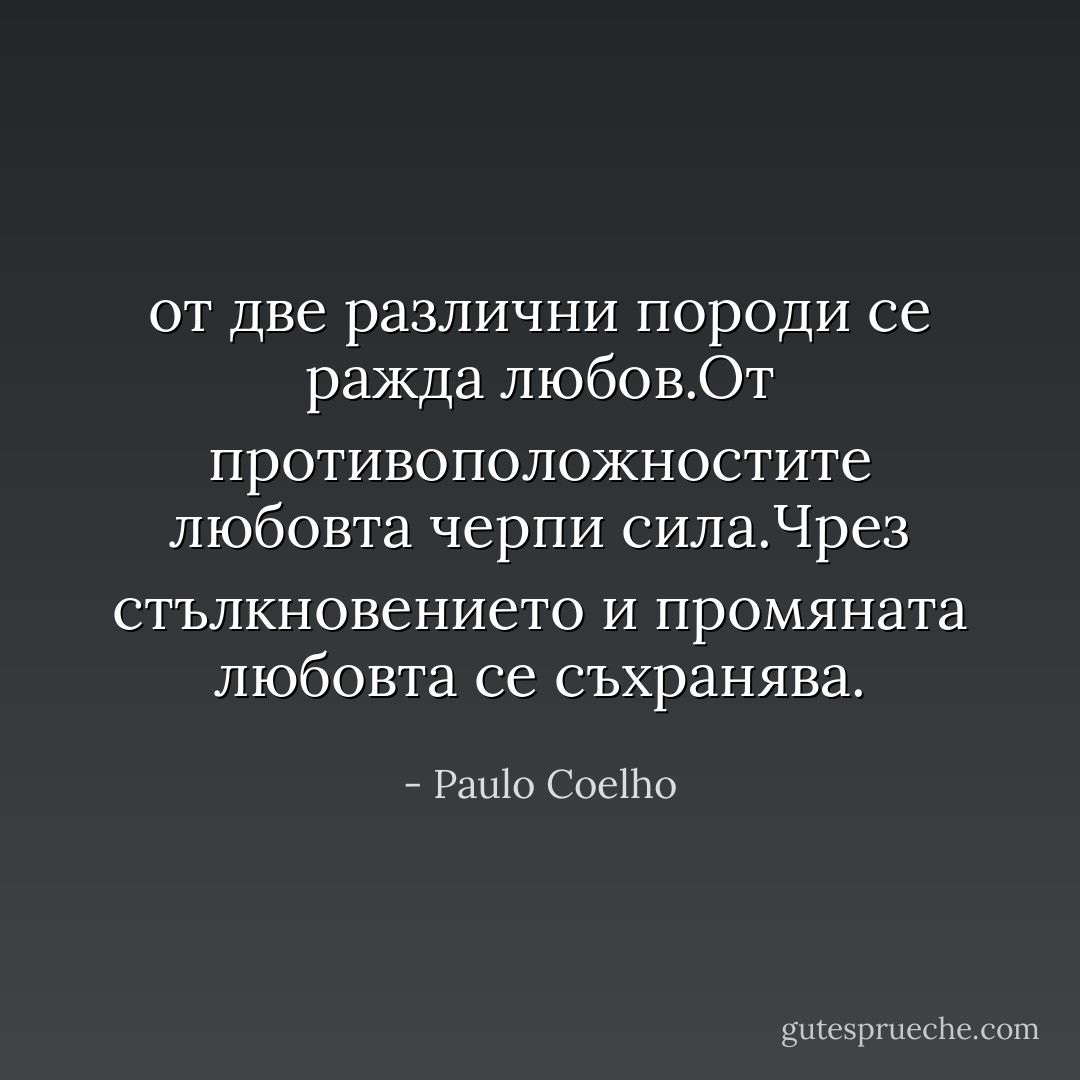 от две различни породи се ражда любов.От противоположностите любовта черпи сила.Чрез стълкновението и промяната любовта се съхранява. - Paulo Coelho