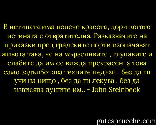 В истината има повече красота, дори когато истината е отвратителна. Разказвачите на приказки пред градските порти изопачават живота така, че на мързеливите , глупавите и слабите да им се вижда прекрасен, а това само задълбочава техните недъзи , без да ги учи на нищо , без да ги лекува , без да извисява душите им.. - John Steinbeck