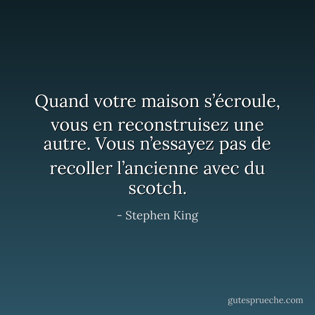 Quand votre maison s’écroule, vous en reconstruisez une autre. Vous n’essayez pas de recoller l’ancienne avec du scotch. - Stephen King