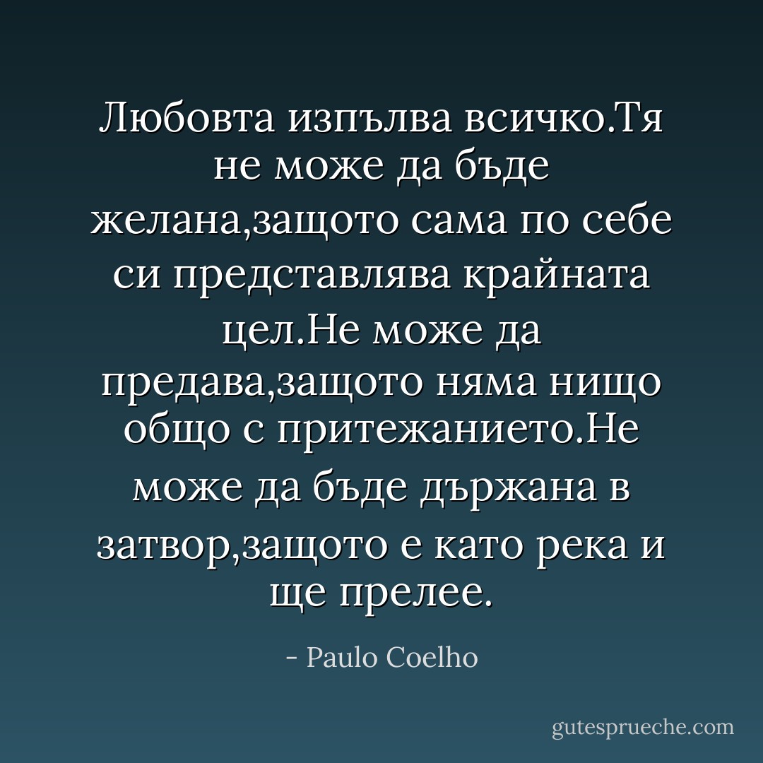 Любовта изпълва всичко.Тя не може да бъде желана,защото сама по себе си представлява крайната цел.Не може да предава,защото няма нищо общо с притежанието.Не може да бъде държана в затвор,защото е като река и ще прелее. - Paulo Coelho