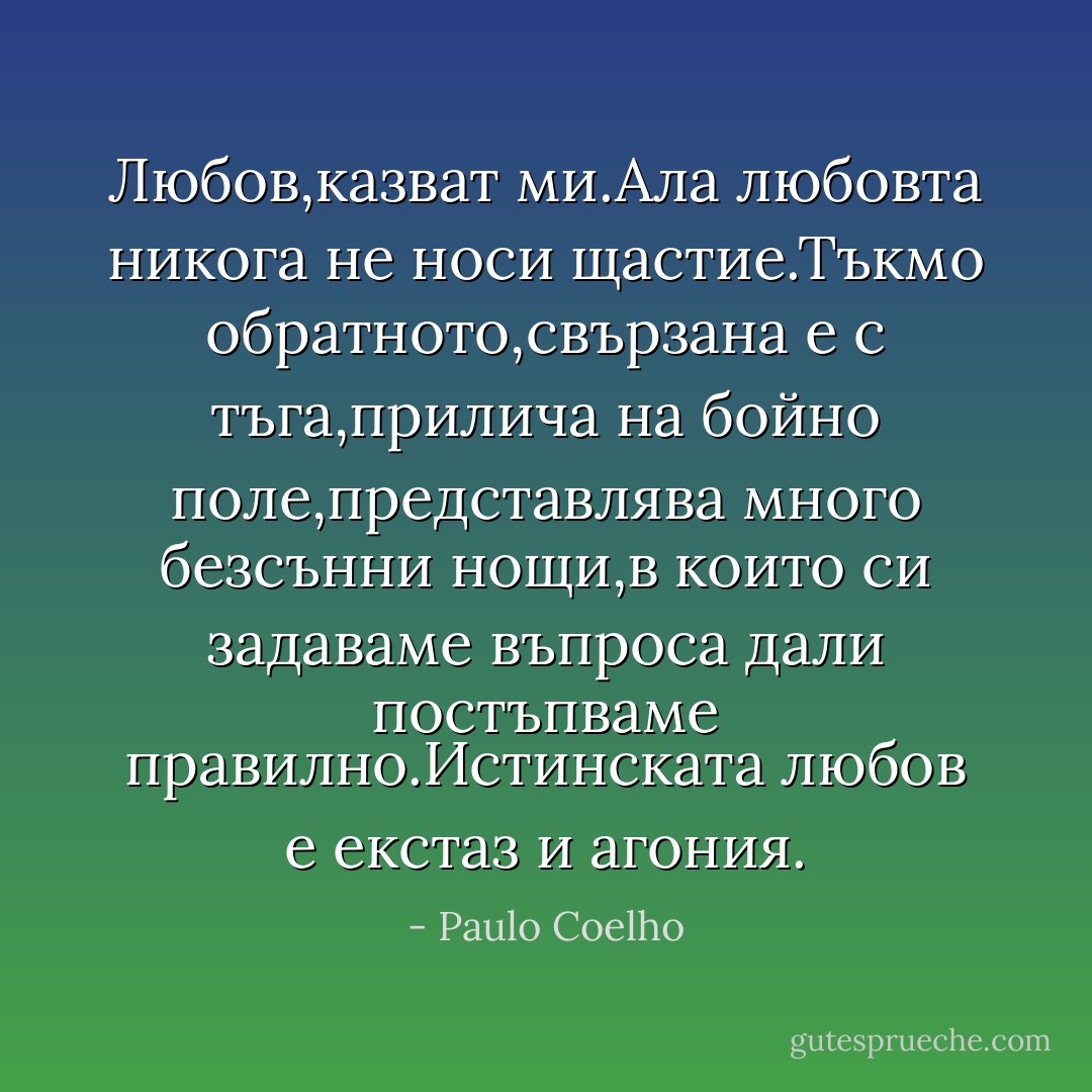 Любов,казват ми.Ала любовта никога не носи щастие.Тъкмо обратното,свързана е с тъга,прилича на бойно поле,представлява много безсънни нощи,в които си задаваме въпроса дали постъпваме правилно.Истинската любов е екстаз и агония. - Paulo Coelho