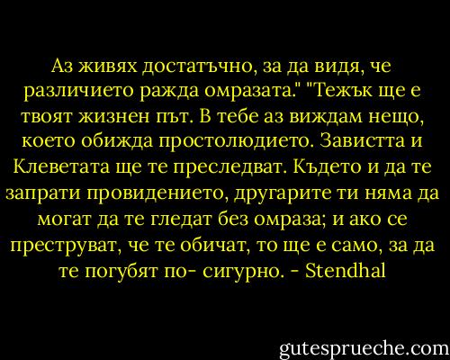Аз живях достатъчно, за да видя, че различието ражда омразата."<br />"Тежък ще е твоят жизнен път. В тебе аз виждам нещо, което обижда простолюдието. Завистта и Клеветата ще те преследват. Където и да те запрати провидението, другарите ти няма да могат да те гледат без омраза; и ако се преструват, че те обичат, то ще е само, за да те погубят по- сигурно. - Stendhal