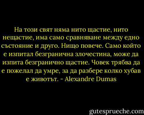 На този свят няма нито щастие, нито нещастие, има само сравняване между едно състояние и друго. Нищо повече. Само който е изпитал безгранична злочестина, може да изпита безгранично щастие. Човек трябва да е пожелал да умре, за да разбере колко хубав е животът. - Alexandre Dumas