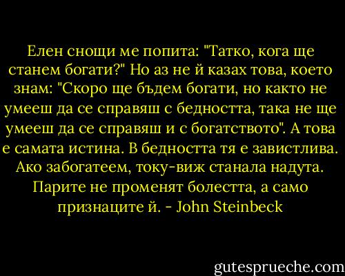 Елен снощи ме попита: "Татко, кога ще станем богати?" Но аз не й казах това, което знам: "Скоро ще бъдем богати, но както не умееш да се справяш с бедността, така не ще умееш да се справяш и с богатството". А това е самата истина. В бедността тя е завистлива. Ако забогатеем, току-виж станала надута. Парите не променят болестта, а само признаците й. - John Steinbeck