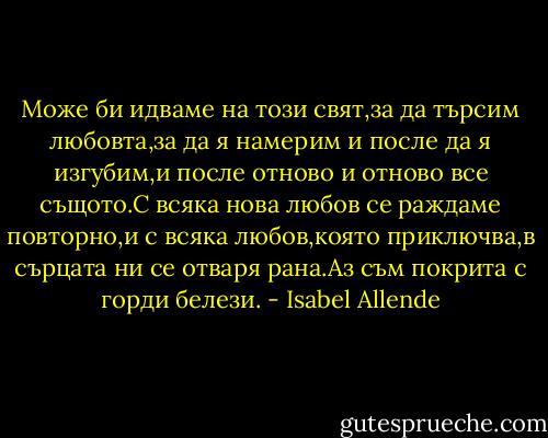 Може би идваме на този свят,за да търсим любовта,за да я намерим и после да я изгубим,и после отново и отново все същото.С всяка нова любов се раждаме повторно,и с всяка любов,която приключва,в сърцата ни се отваря рана.Аз съм покрита с горди белези. - Isabel Allende