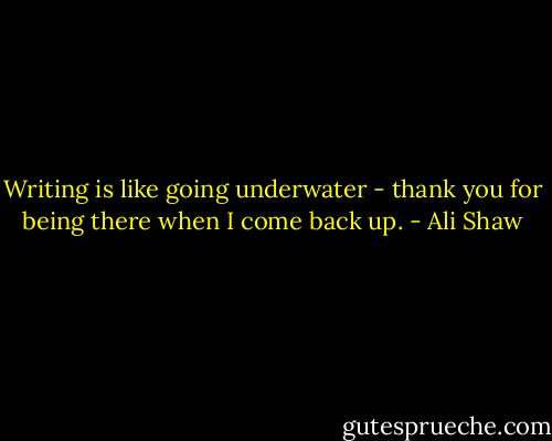 Writing is like going underwater - thank you for being there when I come back up. - Ali Shaw