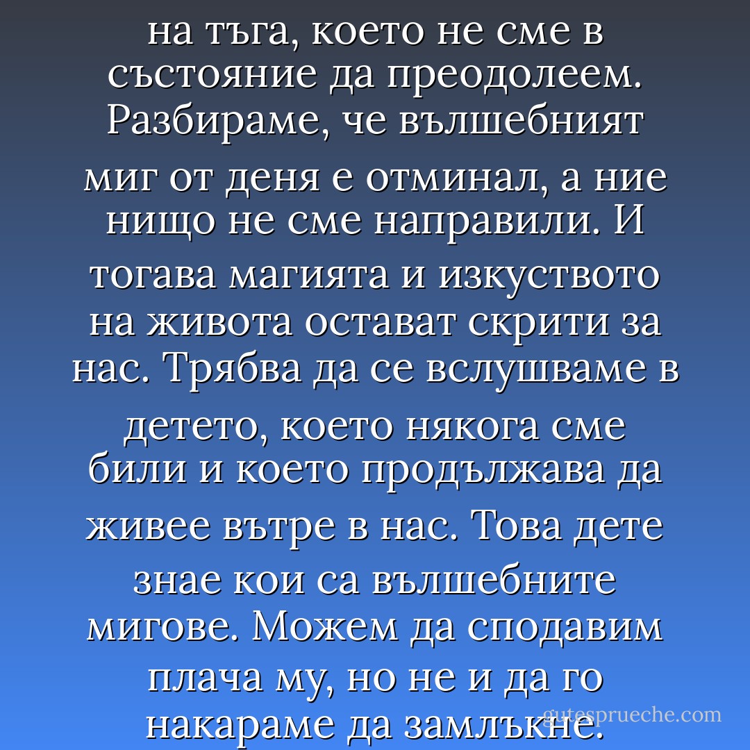 Понякога ни обзема чувство на тъга, което не сме в състояние да преодолеем. Разбираме, че вълшебният миг от деня е отминал, а ние нищо не сме направили. И тогава магията и изкуството на живота остават скрити за нас.<br />Трябва да се вслушваме в детето, което някога сме били и което продължава да живее вътре в нас. Това дете знае кои са вълшебните мигове. Можем да сподавим плача му, но не и да го накараме да замлъкне. - Paulo Coelho