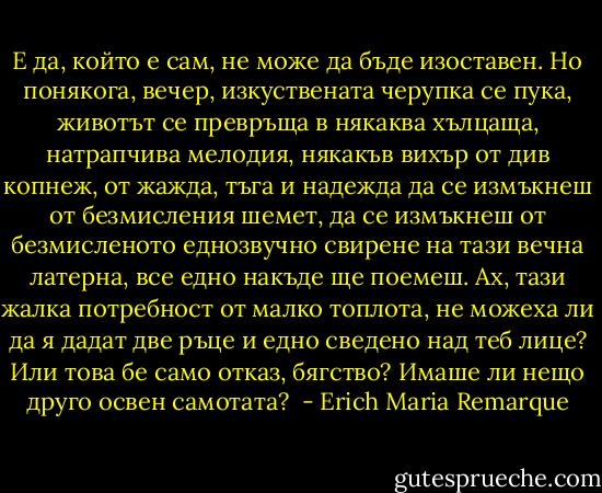 Е да, който е сам, не може да бъде изоставен. Но понякога, вечер, изкуствената черупка се пука, животът се превръща в някаква хълцаща, натрапчива мелодия, някакъв вихър от див копнеж, от жажда, тъга и надежда да се измъкнеш от безмисления шемет, да се измъкнеш от безмисленото еднозвучно свирене на тази вечна латерна, все едно накъде ще поемеш. Ах, тази жалка потребност от малко топлота, не можеха ли да я дадат две ръце и едно сведено над теб лице? Или това бе само отказ, бягство? Имаше ли нещо друго освен самотата?  - Erich Maria Remarque