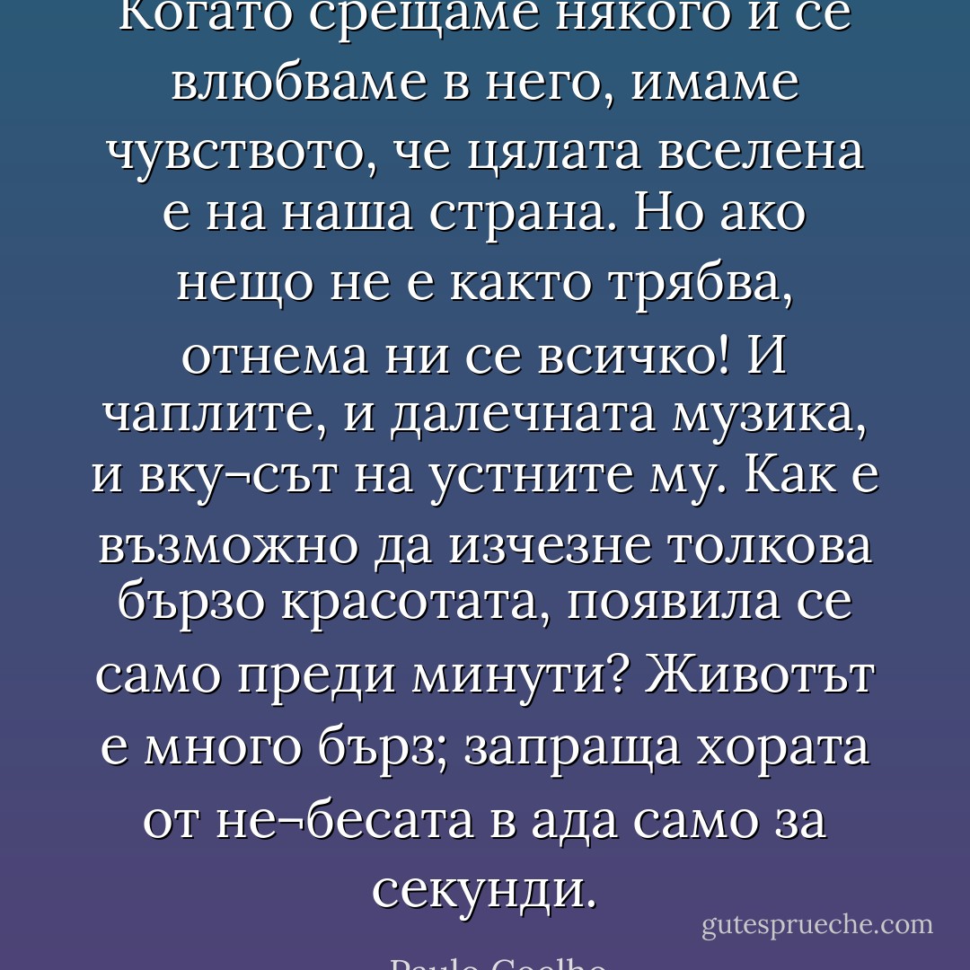 Когато срещаме някого и се влюбваме в него, имаме чувството, че цялата вселена е на наша страна. Но ако нещо не е както трябва, отнема ни се всичко! И чаплите, и далечната музика, и вку¬сът на устните му. Как е възможно да изчезне толкова бързо красотата, появила се само преди минути?<br />Животът е много бърз; запраща хората от не¬бесата в ада само за секунди. - Paulo Coelho