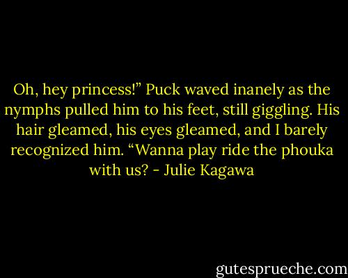 Oh, hey princess!” Puck waved inanely as the nymphs pulled him to his feet, still giggling. His hair gleamed, his eyes gleamed, and I barely recognized him. “Wanna play ride the phouka with us? - Julie Kagawa