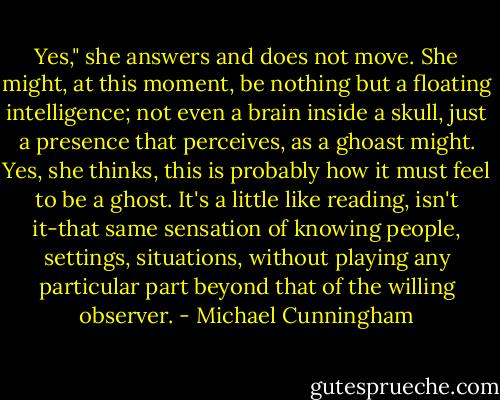 Yes," she answers and does not move. She might, at this moment, be nothing but a floating intelligence; not even a brain inside a skull, just a presence that perceives, as a ghoast might. Yes, she thinks, this is probably how it must feel to be a ghost. It's a little like reading, isn't it-that same sensation of knowing people, settings, situations, without playing any particular part beyond that of the willing observer. - Michael Cunningham