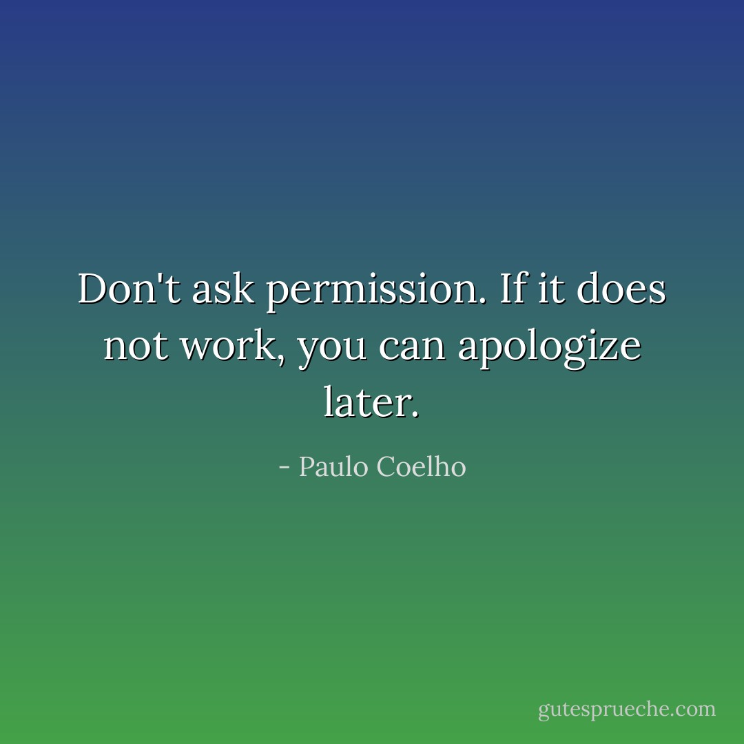 Don't ask permission. If it does not work, you can apologize later. - Paulo Coelho
