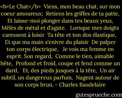 <b>Le Chat</b><br /><br />Viens, mon beau chat, sur mon coeur amoureux; <br />Retiens les griffes de ta patte, <br />Et laisse-moi plonger dans tes beaux yeux, <br />Mêlés de métal et d'agate. <br /><br />Lorsque mes doigts caressent à loisir <br />Ta tête et ton dos élastique, <br />Et que ma main s'enivre du plaisir <br />De palper ton corps électrique, <br /><br />Je vois ma femme en esprit. Son regard, <br />Comme le tien, aimable bête, <br />Profond et froid, coupe et fend comme un dard, <br /><br />Et, des pieds jusques à la tête, <br />Un air subtil, un dangereux parfum, <br />Nagent autour de son corps brun. - Charles Baudelaire