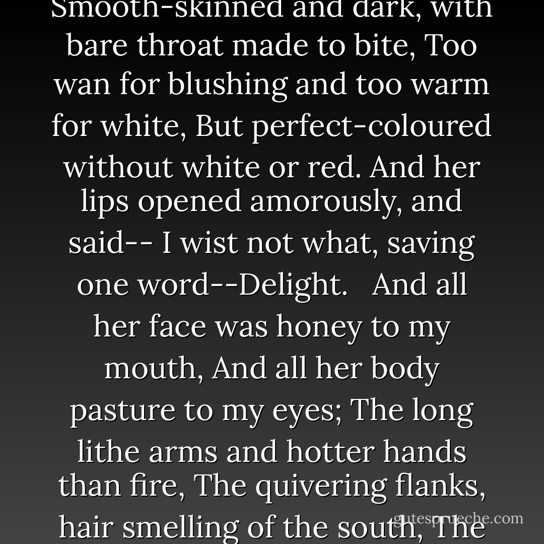 Lying asleep between the strokes of night<br />I saw my love lean over my sad bed,<br />Pale as the duskiest lily's leaf or head,<br />Smooth-skinned and dark, with bare throat made to bite,<br />Too wan for blushing and too warm for white,<br />But perfect-coloured without white or red.<br />And her lips opened amorously, and said--<br />I wist not what, saving one word--Delight.<br /> <br />And all her face was honey to my mouth,<br />And all her body pasture to my eyes;<br />The long lithe arms and hotter hands than fire,<br />The quivering flanks, hair smelling of the south,<br />The bright light feet, the splendid supple thighs<br />And glittering eyelids of my soul's desire. - Algernon Charles Swinburne