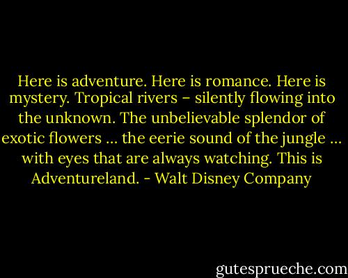 Here is adventure. Here is romance. Here is mystery. Tropical rivers – silently flowing into the unknown. The unbelievable splendor of exotic flowers … the eerie sound of the jungle … with eyes that are always watching. This is Adventureland. - Walt Disney Company