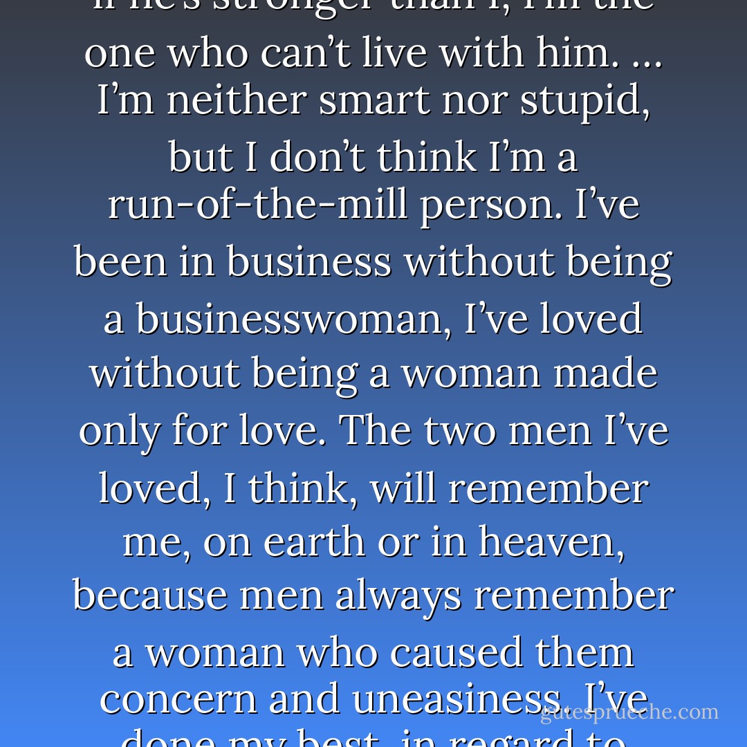 It’s probably not just by chance that I’m alone. It would be very hard for a man to live with me, unless he’s terribly strong. And if he’s stronger than I, I’m the one who can’t live with him. … I’m neither smart nor stupid, but I don’t think I’m a run-of-the-mill person. I’ve been in business without being a businesswoman, I’ve loved without being a woman made only for love. The two men I’ve loved, I think, will remember me, on earth or in heaven, because men always remember a woman who caused them concern and uneasiness. I’ve done my best, in regard to people and to life, without precepts, but with a taste for justice. - Coco Chanel