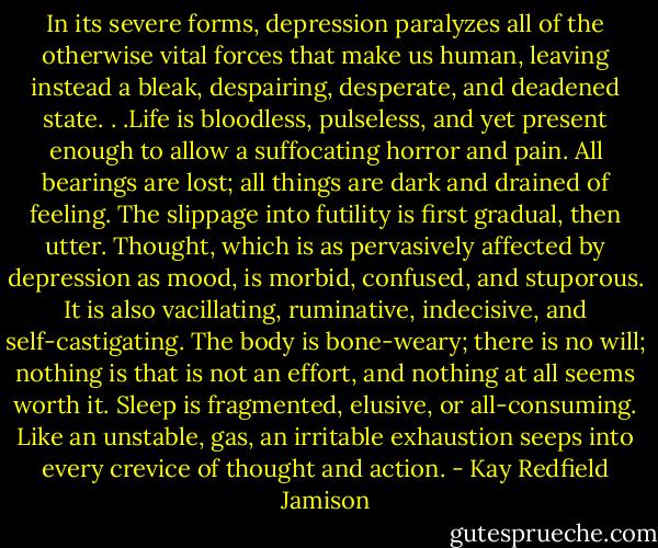 In its severe forms, depression paralyzes all of the otherwise vital forces that make us human, leaving instead a bleak, despairing, desperate, and deadened state. . .Life is bloodless, pulseless, and yet present enough to allow a suffocating horror and pain. All bearings are lost; all things are dark and drained of feeling. The slippage into futility is first gradual, then utter. Thought, which is as pervasively affected by depression as mood, is morbid, confused, and stuporous. It is also vacillating, ruminative, indecisive, and self-castigating. The body is bone-weary; there is no will; nothing is that is not an effort, and nothing at all seems worth it. Sleep is fragmented, elusive, or all-consuming. Like an unstable, gas, an irritable exhaustion seeps into every crevice of thought and action. - Kay Redfield Jamison