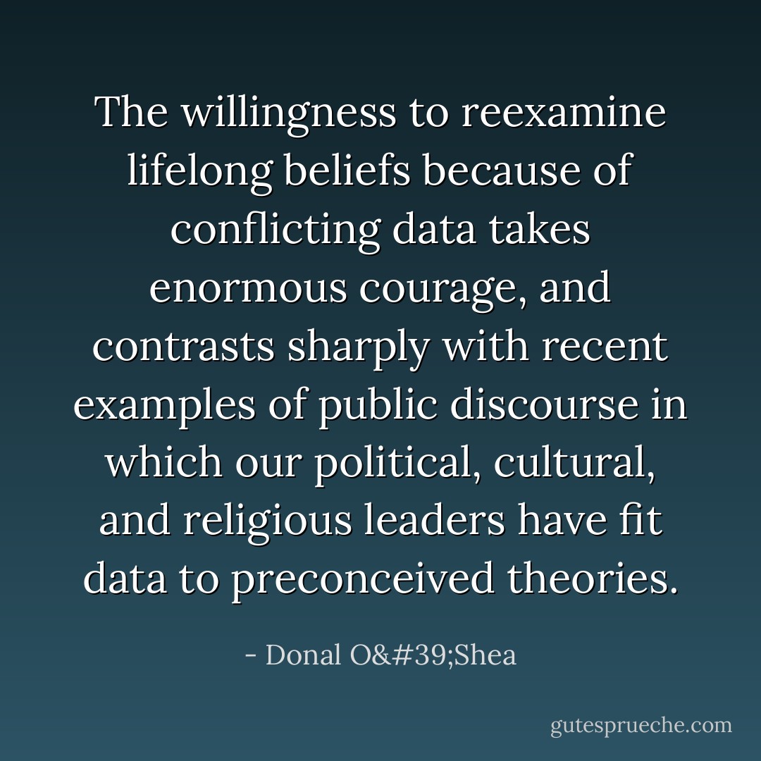 The willingness to reexamine lifelong beliefs because of conflicting data takes enormous courage, and contrasts sharply with recent examples of public discourse in which our political, cultural, and religious leaders have fit data to preconceived theories. - Donal O'Shea