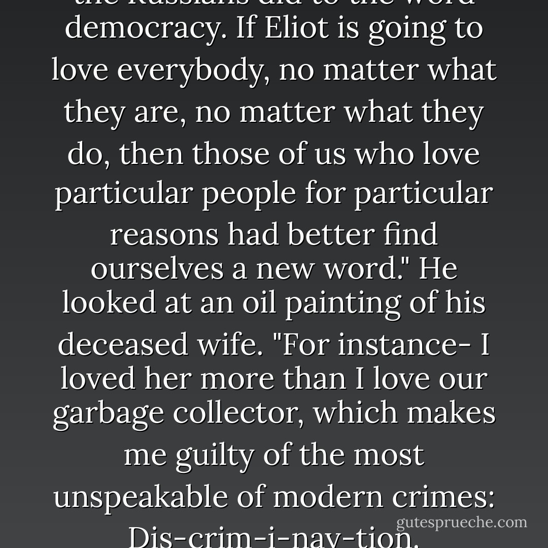 Eliot did to the word love what the Russians did to the word democracy. If Eliot is going to love everybody, no matter what they are, no matter what they do, then those of us who love particular people for particular reasons had better find ourselves a new word." He looked at an oil painting of his deceased wife. "For instance- I loved her more than I love our garbage collector, which makes me guilty of the most unspeakable of modern crimes: Dis-crim-i-nay-tion. - Kurt Vonnegut Jr.