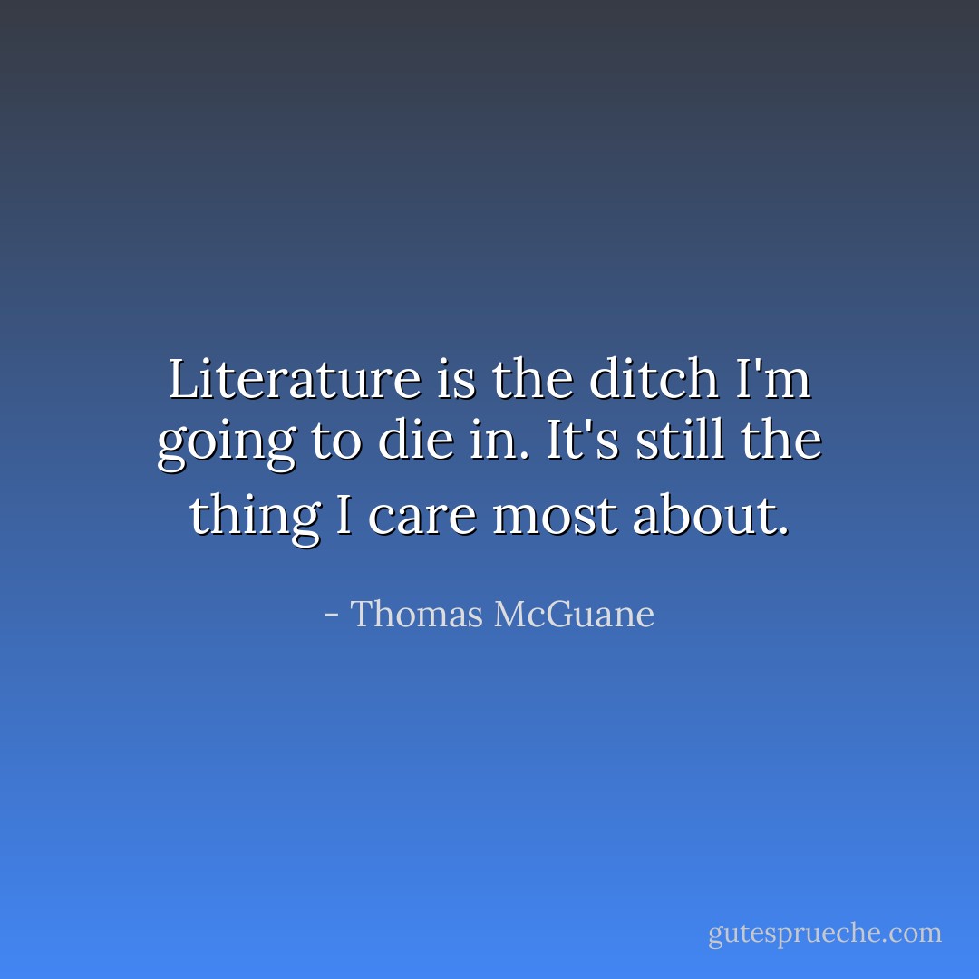 Literature is the ditch I'm going to die in. It's still the thing I care most about. - Thomas McGuane
