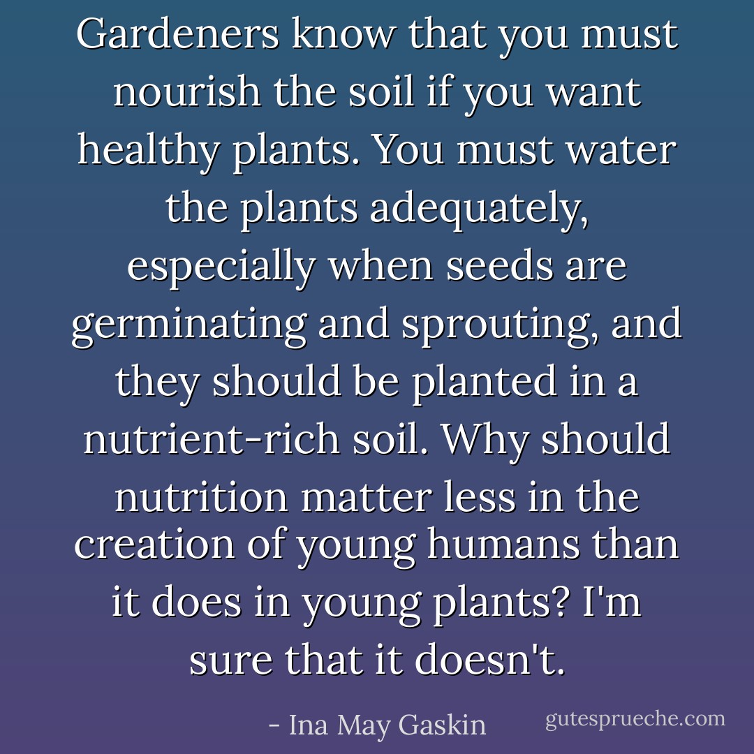 Gardeners know that you must nourish the soil if you want healthy plants. You must water the plants adequately, especially when seeds are germinating and sprouting, and they should be planted in a nutrient-rich soil. Why should nutrition matter less in the creation of young humans than it does in young plants? I'm sure that it doesn't. - Ina May Gaskin