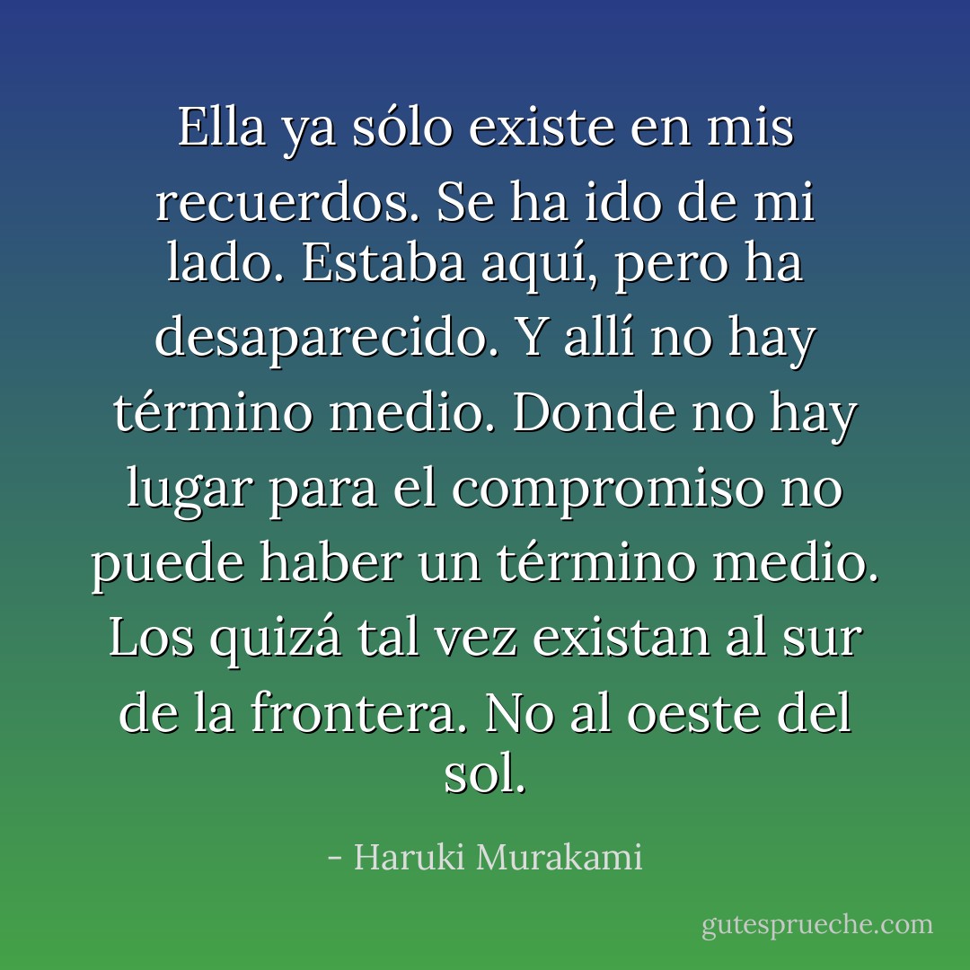 Ella ya sólo existe en mis recuerdos. Se ha ido de mi lado. Estaba aquí, pero ha desaparecido. Y allí no hay término medio. Donde no hay lugar para el compromiso no puede haber un término medio. Los quizá tal vez existan al sur de la frontera. No al oeste del sol. - Haruki Murakami