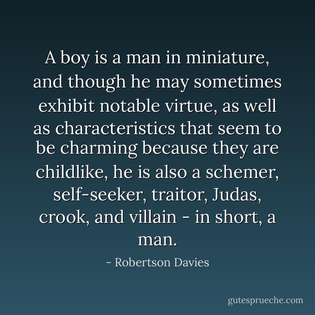 A boy is a man in miniature, and though he may sometimes exhibit notable virtue, as well as characteristics that seem to be charming because they are childlike, he is also a schemer, self-seeker, traitor, Judas, crook, and villain - in short, a man. - Robertson Davies