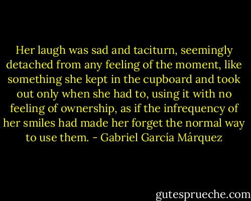 Her laugh was sad and taciturn, seemingly detached from any feeling of the moment, like something she kept in the cupboard and took out only when she had to, using it with no feeling of ownership, as if the infrequency of her smiles had made her forget the normal way to use them. - Gabriel García Márquez