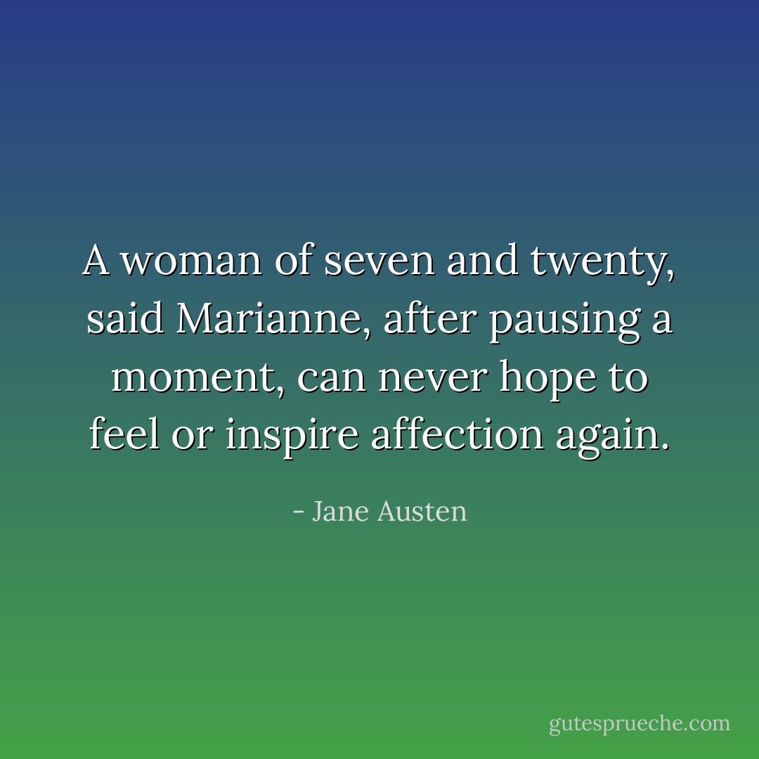 A woman of seven and twenty, said Marianne, after pausing a moment, can never hope to feel or inspire affection again. - Jane Austen