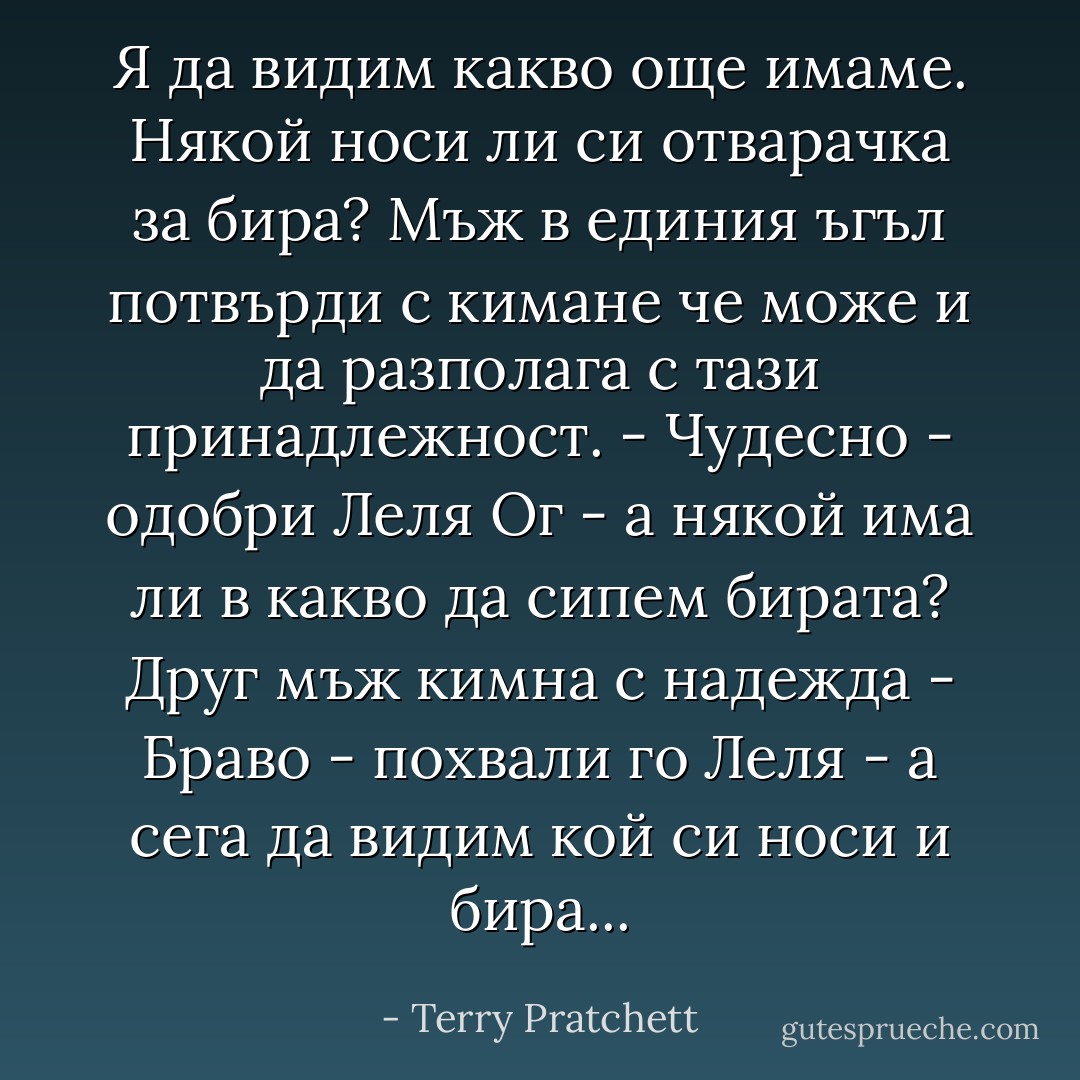 Я да видим какво още имаме. Някой носи ли си отварачка за бира?<br />Мъж в единия ъгъл потвърди с кимане че може и да разполага с тази принадлежност.<br />- Чудесно - одобри Леля Ог - а някой има ли в какво да сипем бирата?<br />Друг мъж кимна с надежда<br />- Браво - похвали го Леля - а сега да видим кой си носи и бира... - Terry Pratchett