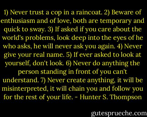 1) Never trust a cop in a raincoat.<br />2) Beware of enthusiasm and of love, both are temporary and quick to sway.<br />3) If asked if you care about the world's problems, look deep into the eyes of he who asks, he will never ask you again.<br />4) Never give your real name.<br />5) If ever asked to look at yourself, don't look.<br />6) Never do anything the person standing in front of you can't understand.<br />7) Never create anything, it will be misinterpreted, it will chain you and follow you for the rest of your life. - Hunter S. Thompson