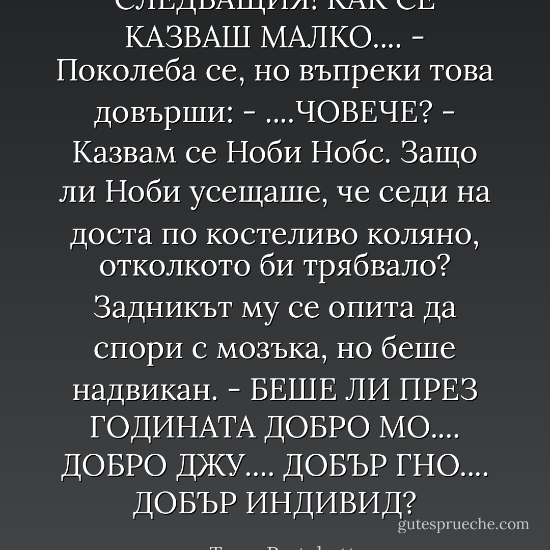 СЛЕДВАЩИЯ! КАК СЕ КАЗВАШ МАЛКО.... - Поколеба се, но въпреки това довърши: - ....ЧОВЕЧЕ?<br />- Казвам се Ноби Нобс.<br />Защо ли Ноби усещаше, че седи на доста по костеливо коляно, отколкото би трябвало? Задникът му се опита да спори с мозъка, но беше надвикан.<br />- БЕШЕ ЛИ ПРЕЗ ГОДИНАТА ДОБРО МО.... ДОБРО ДЖУ.... ДОБЪР ГНО.... ДОБЪР ИНДИВИД? - Terry Pratchett