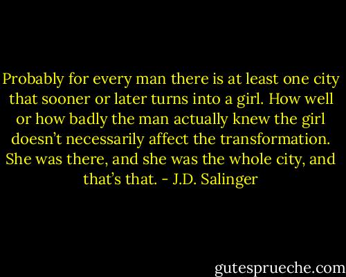 Probably for every man there is at least one city that sooner or later turns into a girl. How well or how badly the man actually knew the girl doesn’t necessarily affect the transformation. She was there, and she was the whole city, and that’s that. - J.D. Salinger