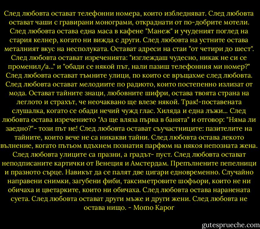 След любовта остават телефонни номера, които избледняват. След любовта остават чаши с гравирани монограми, откраднати от по-добрите мотели. След любовта остава една маса в кафене "Манеж" и учуденият поглед на стария келнер, когато ни вижда с други. След любовта на устните остава металният вкус на несполуката. Остават адреси на стаи "от четири до шест". След любовта остават изреченията: "изглеждаш чудесно, никак не си се променил/а..." и "обади се някой път, нали пазиш телефонния ми номер?" След любовта остават тъмните улици, по които се връщахме след любовта. След любовта остават мелодиите по радиото, които постепенно излизат от мода. Остават тайните знаци, любовните шифри, остава твоята страна на леглото и страхът, че неочаквано ще влезе някой. Трак!-поставената слушалка, когатo се обади нечий чужд глас. Хиляда и една лъжи... След любовта остава изречението "Аз ще вляза първа в банята" и отговор: "Няма ли заедно?"- този път не! След любовта остават съучастниците: пазителите на тайните, които вече не са никакви тайни. След любовта остава лекото вълнение, когато пътьом вдъхнем познатия парфюм на някоя непозната жена. След любовта улиците са празни, а градът- пуст. След любовта остават неподписаните картички от Венеция и Амстердам. Препълнените пепелници и празното сърце. Навикът да се палят две цигари едновременно. Случайно направени снимки, загубени фиби, таксиметровите шофьори, които не ни обичаха и цветарките, които ни обичаха. След любовта остава наранената суета. След любовта остават други мъже и други жени. След любовта не остава нищо. - Momo Kapor