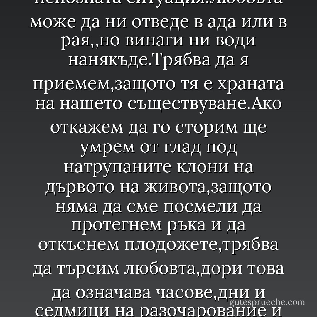Но любовта винаги е нова.Няма значение дали обичаме веднъж,два пъти или десет пъти в живота си-винаги се оказваме в непозната ситуация.Любовта може да ни отведе в ада или в рая,,но винаги ни води нанякъде.Трябва да я приемем,защото тя е храната на нашето съществуване.Ако откажем да го сторим ще умрем от глад под натрупаните клони на дървото на живота,защото няма да сме посмели да протегнем ръка и да откъснем плодожете,трябва да търсим любовта,дори това да означава часове,дни и седмици на разочарование и печал.Защото в мига,в който тръгнем да търсим любовта,тя също тръгва към нас.И ни спасява - Paulo Coelho