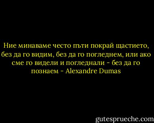 Ние минаваме често пъти покрай щастието, без да го видим, без да го погледнем, или ако сме го видели и погледнали - без да го познаем - Alexandre Dumas