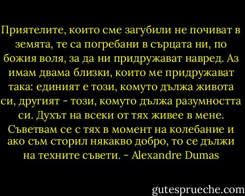 Приятелите, които сме загубили не почиват в земята, те са погребани в сърцата ни, по божия воля, за да ни придружават навред. Аз имам двама близки, които ме придружават така: единият е този, комуто дължа живота си, другият - този, комуто дължа разумността си. Духът на всеки от тях живее в мене. Съветвам се с тях в момент на колебание и ако съм сторил някакво добро, то се дължи на техните съвети. - Alexandre Dumas
