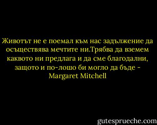 Животът не е поемал към нас задължение да осъществява мечтите ни.Трябва да вземем каквото ни предлага и да сме благодални, защото и по-лошо би могло да бъде - Margaret Mitchell