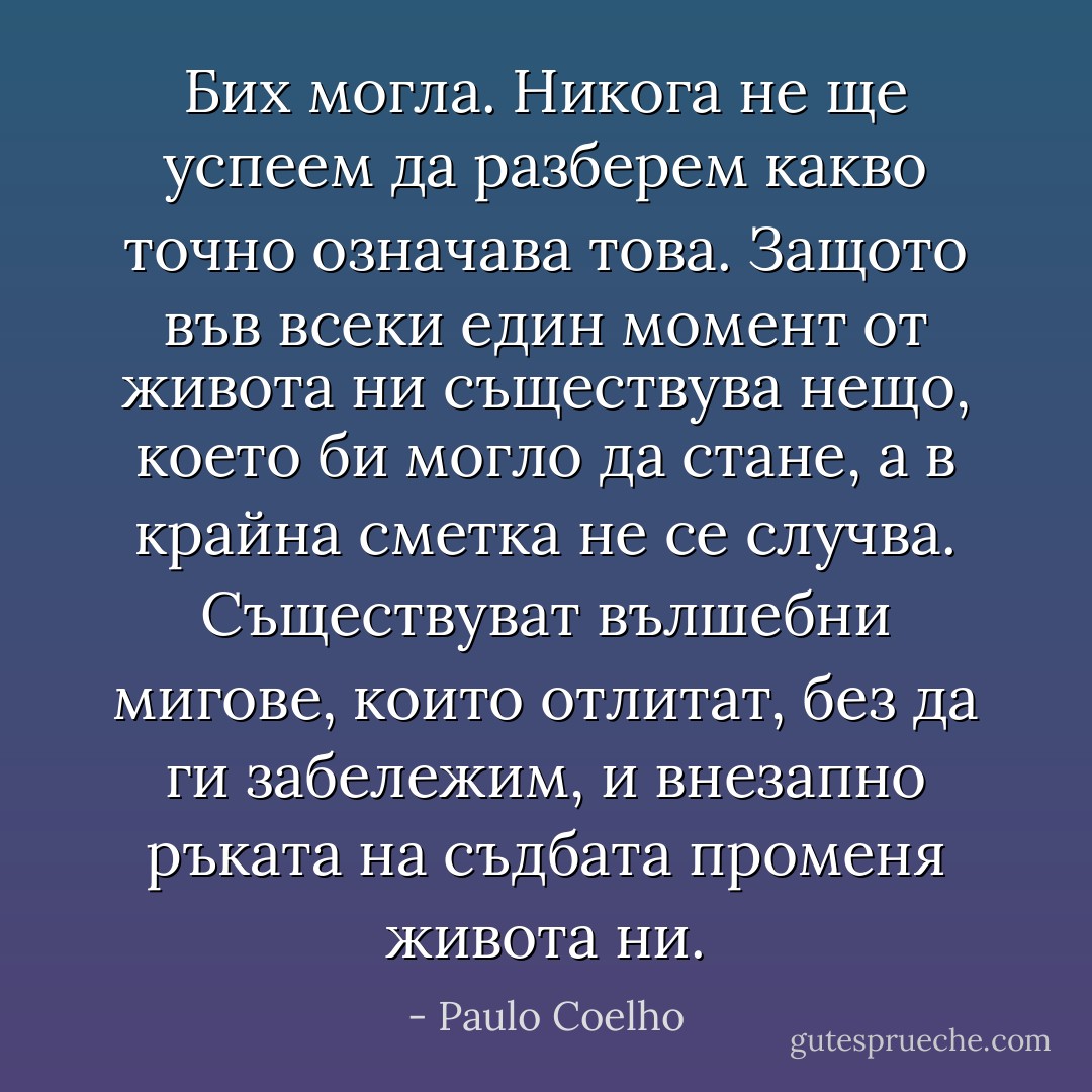 Бих могла. Никога не ще успеем да разберем какво точно означава това. Защото във всеки един момент от живота ни съществува нещо, което би могло да стане, а в крайна сметка не се случва. Съществуват вълшебни мигове, които отлитат, без да ги забележим, и внезапно ръката на съдбата променя живота ни. - Paulo Coelho