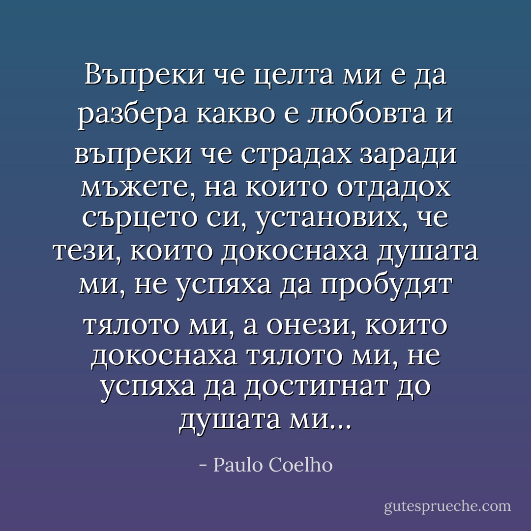 Въпреки че целта ми е да разбера какво е любовта и въпреки че страдах заради мъжете, на които отдадох сърцето си, установих, че тези, които докоснаха душата ми, не успяха да пробудят тялото ми, а онези, които докоснаха тялото ми, не успяха да достигнат до душата ми… - Paulo Coelho