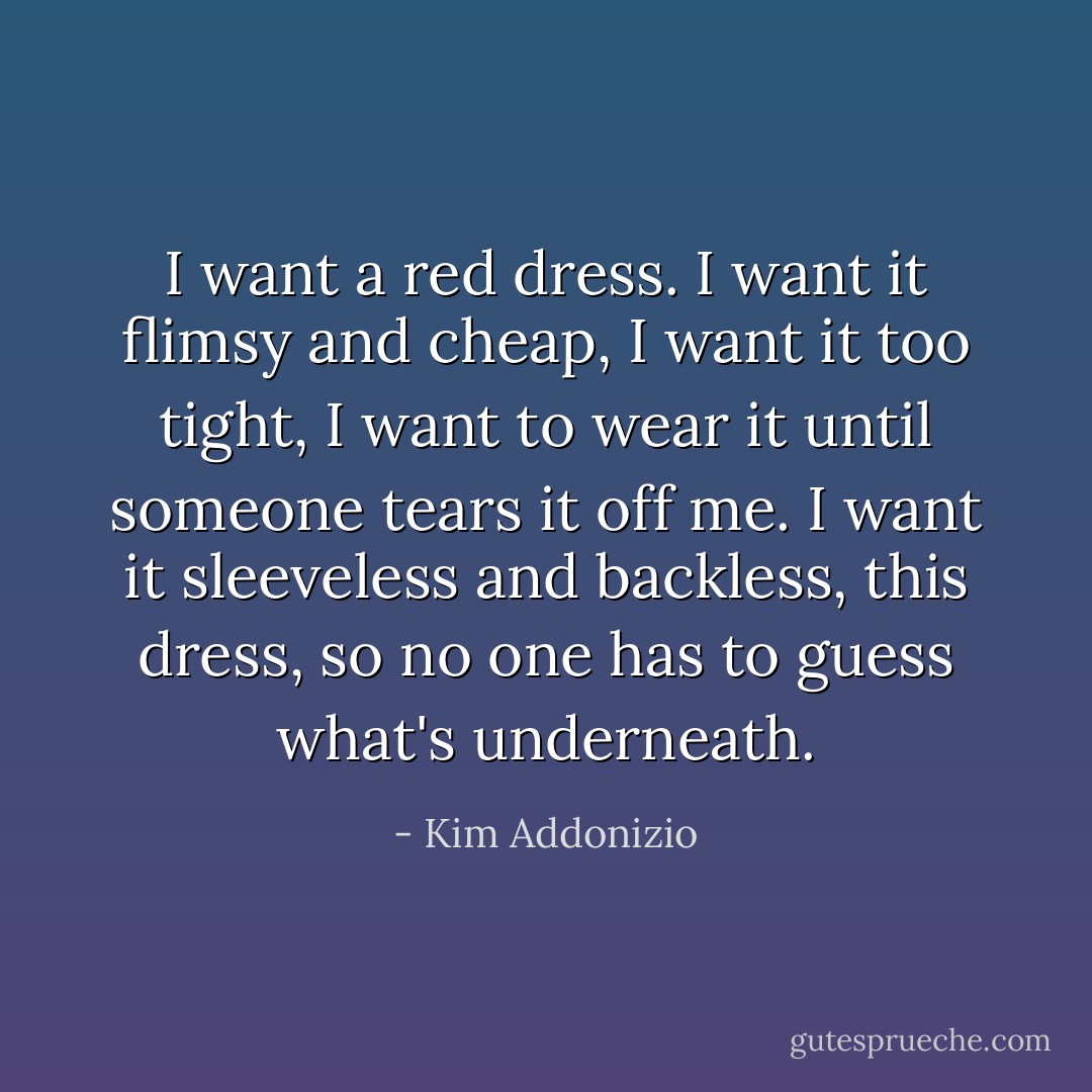 I want a red dress.<br />I want it flimsy and cheap,<br />I want it too tight, I want to wear it<br />until someone tears it off me.<br />I want it sleeveless and backless,<br />this dress, so no one has to guess<br />what's underneath. - Kim Addonizio